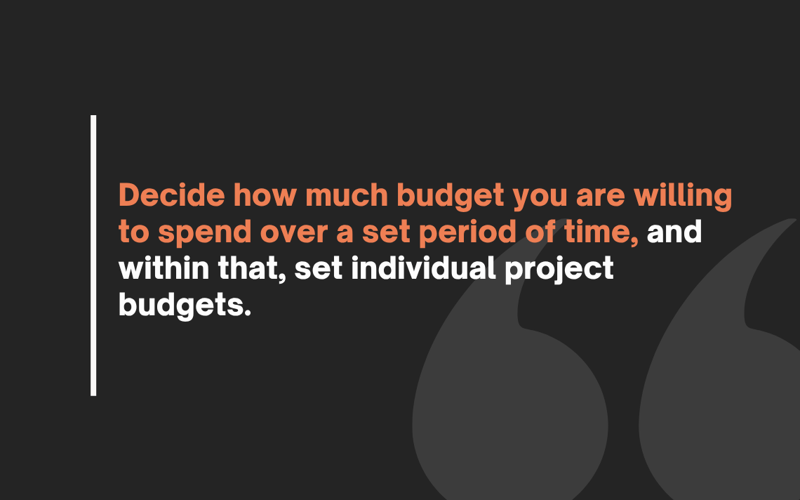 Decide how much budget you are willing to spend over a set period of time, and within that, set individual project budgets.