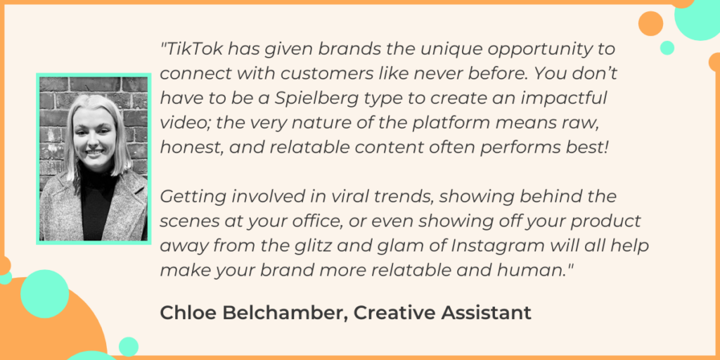 "TikTok has given brands the unique opportunity to connect with customers like never before. You don’t have to be a Spielberg type to create an impactful video; the very nature of the platform means raw, honest, and relatable content often performs best! Getting involved in viral trends, showing behind the scenes at your office, or even showing off your product away from the glitz and glam of Instagram will all help make your brand more relatable and human." - Chloe Belchamber, Creative Assistant at Giraffe Social Media