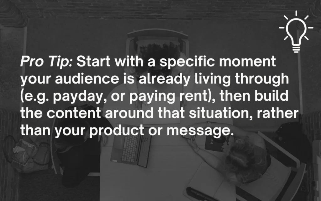Pro Tip: Start with a specific moment your audience is already living through (eg payday, or paying rent), then build the content around that situation, rather than your product or message.