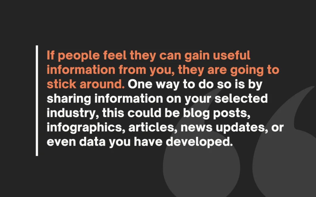 If people feel they can gain useful information from you, they are going to sticka round. One way to do so is by sharing information on your selected industry, this could b blog posts, infographics, articles, news updates, or even data you have developed.